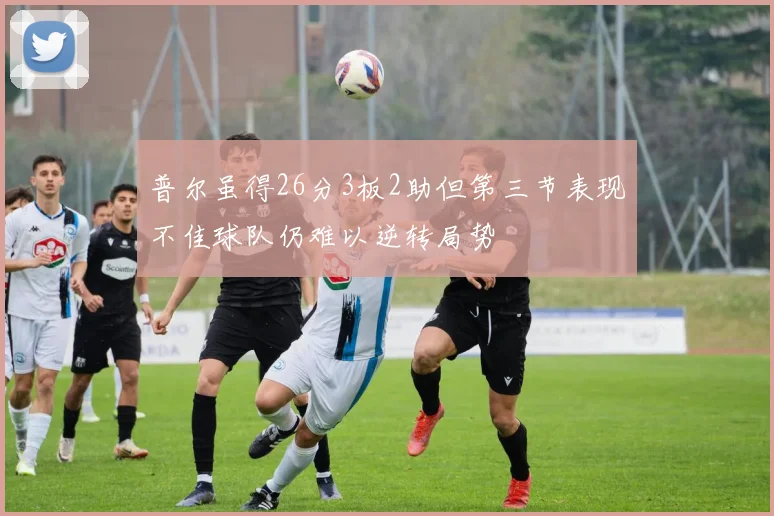 普尔虽得26分3板2助但第三节表现不佳球队仍难以逆转局势