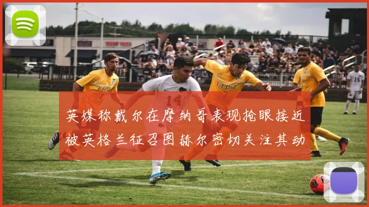 英媒称戴尔在摩纳哥表现抢眼接近被英格兰征召图赫尔密切关注其动态