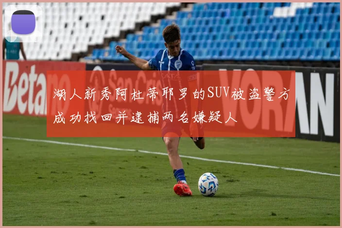 湖人新秀阿杜蒂耶罗的SUV被盗警方成功找回并逮捕两名嫌疑人