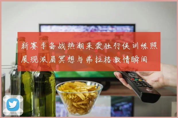 新赛季备战热潮来袭独行侠训练照展现浓眉冥想与弗拉格激情瞬间