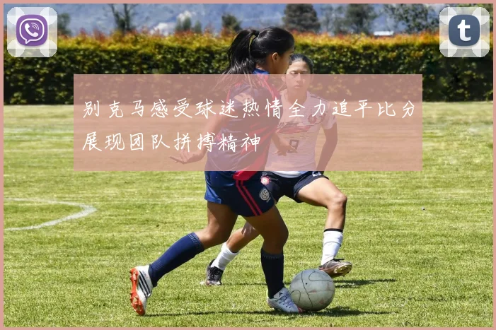 别克马感受球迷热情全力追平比分展现团队拼搏精神