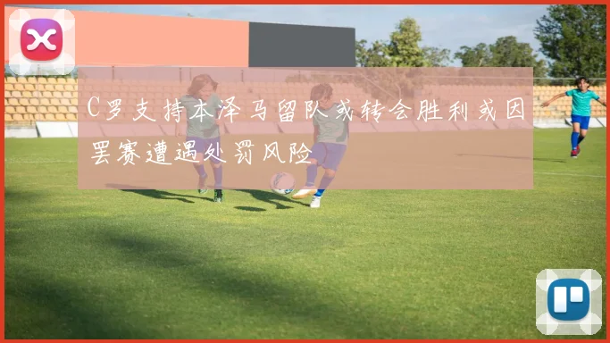 C罗支持本泽马留队或转会胜利或因罢赛遭遇处罚风险