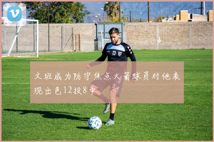 文班成为防守焦点火箭球员对他表现出色12投8中
