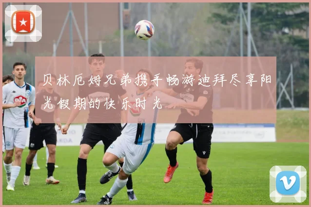 贝林厄姆兄弟携手畅游迪拜尽享阳光假期的快乐时光