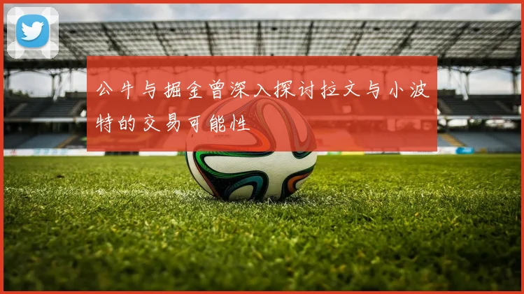 公牛与掘金曾深入探讨拉文与小波特的交易可能性