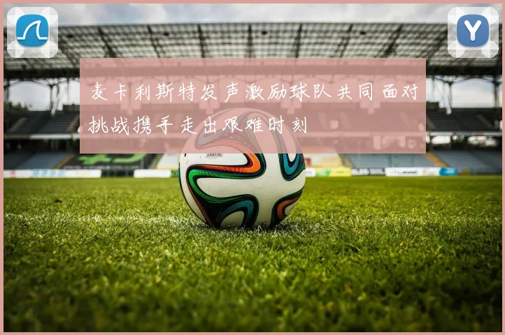 麦卡利斯特发声激励球队共同面对挑战携手走出艰难时刻