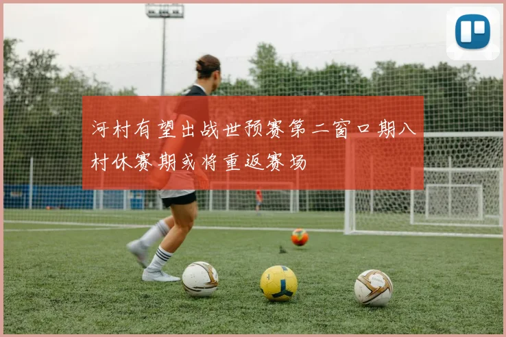 河村有望出战世预赛第二窗口期八村休赛期或将重返赛场