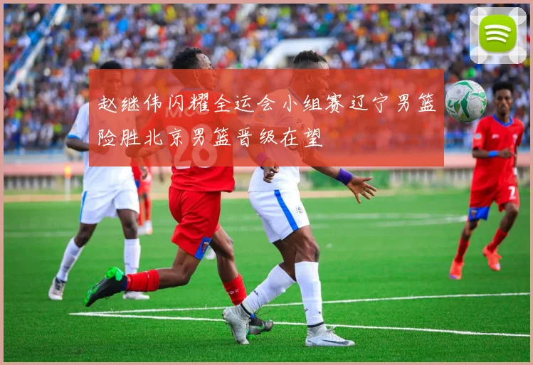 赵继伟闪耀全运会小组赛辽宁男篮险胜北京男篮晋级在望