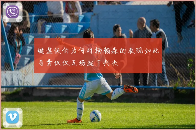键盘侠们为何对杨瀚森的表现如此苛责仅仅五场就下判决