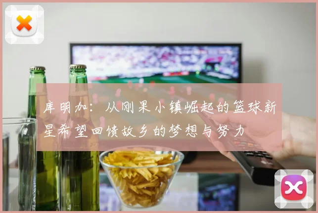 库明加：从刚果小镇崛起的篮球新星希望回馈故乡的梦想与努力
