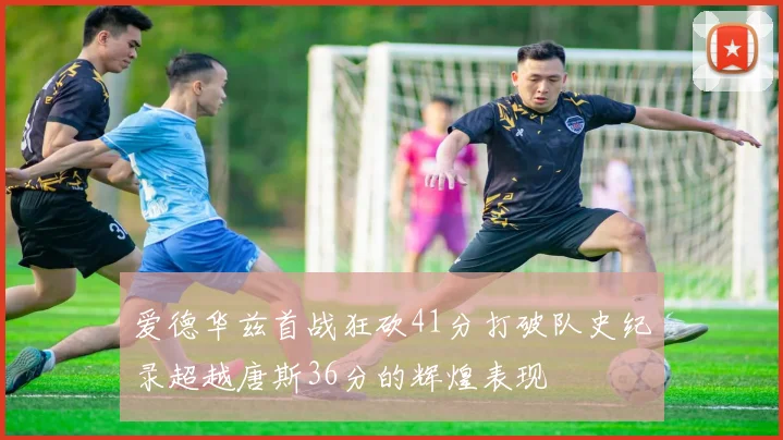 爱德华兹首战狂砍41分打破队史纪录超越唐斯36分的辉煌表现