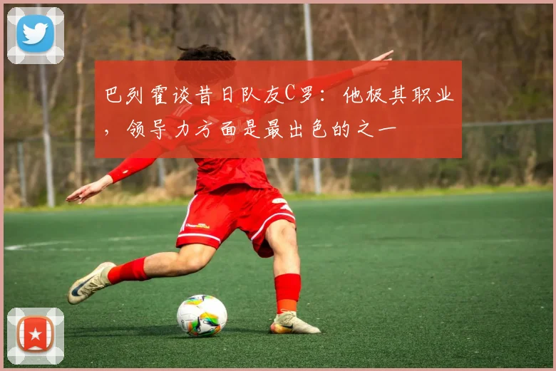 巴列霍谈昔日队友C罗：他极其职业，领导力方面是最出色的之一
