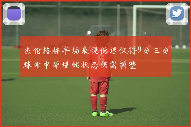 杰伦格林半场表现低迷仅得9分三分球命中率堪忧状态仍需调整