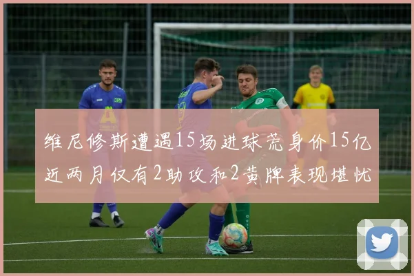 维尼修斯遭遇15场进球荒身价15亿近两月仅有2助攻和2黄牌表现堪忧