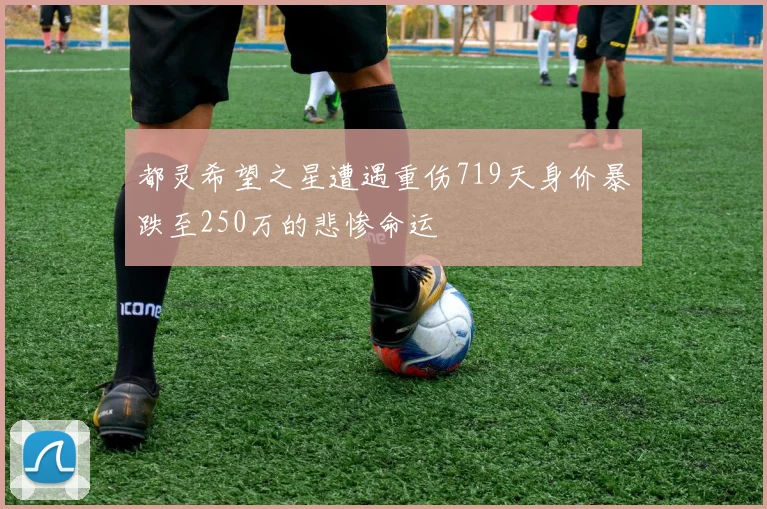 都灵希望之星遭遇重伤719天身价暴跌至250万的悲惨命运
