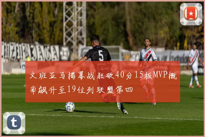 文班亚马揭幕战狂砍40分15板MVP概率飙升至19位列联盟第四