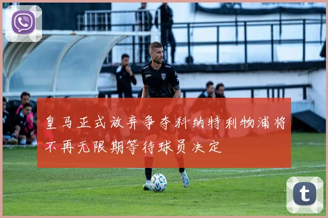 皇马正式放弃争夺科纳特利物浦将不再无限期等待球员决定