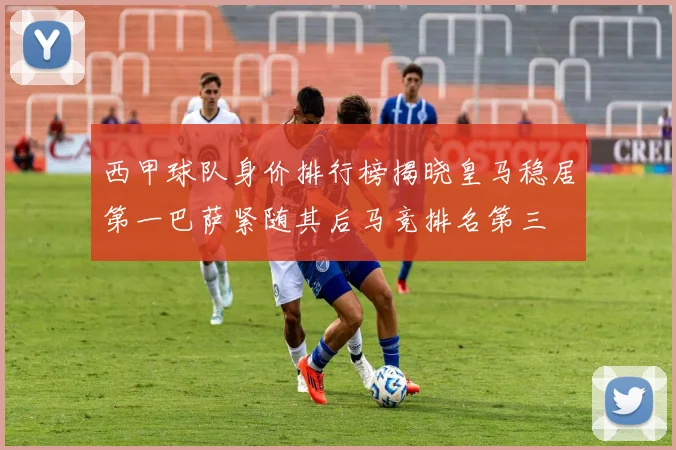 西甲球队身价排行榜揭晓皇马稳居第一巴萨紧随其后马竞排名第三