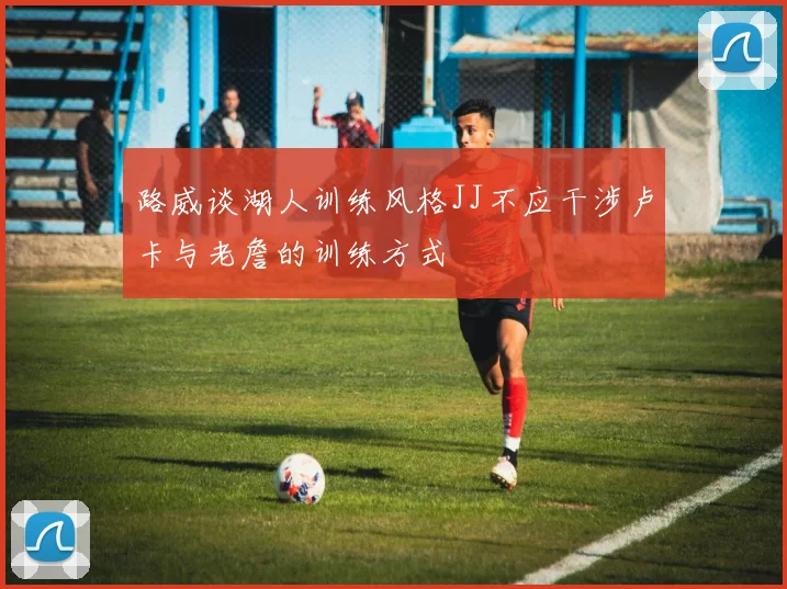 路威谈湖人训练风格JJ不应干涉卢卡与老詹的训练方式