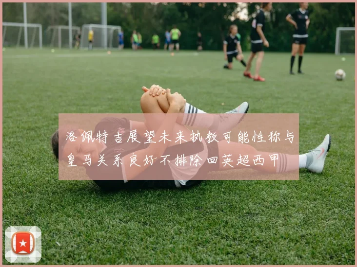 洛佩特吉展望未来执教可能性称与皇马关系良好不排除回英超西甲