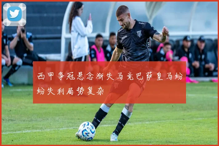 西甲争冠悬念渐失马竞巴萨皇马纷纷失利局势复杂