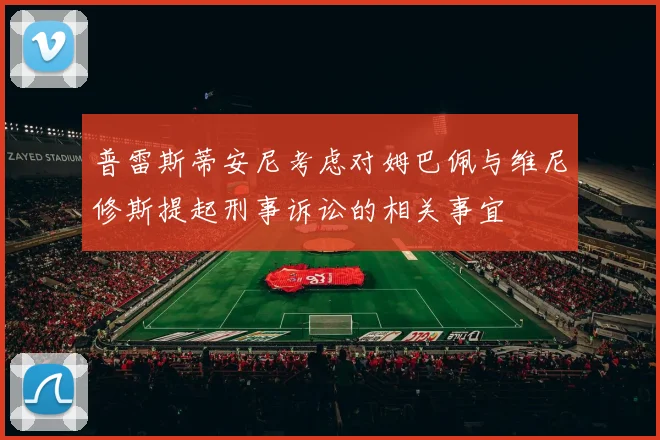 普雷斯蒂安尼考虑对姆巴佩与维尼修斯提起刑事诉讼的相关事宜