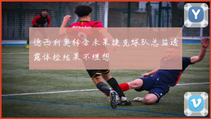 德西利奥转会未果捷克球队总监透露体检结果不理想