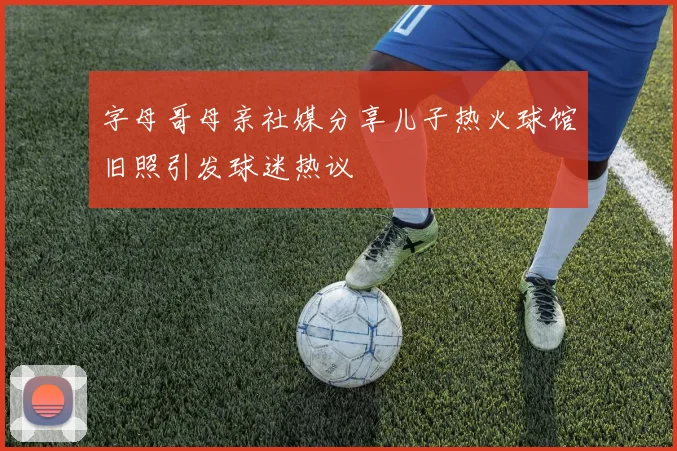 字母哥母亲社媒分享儿子热火球馆旧照引发球迷热议