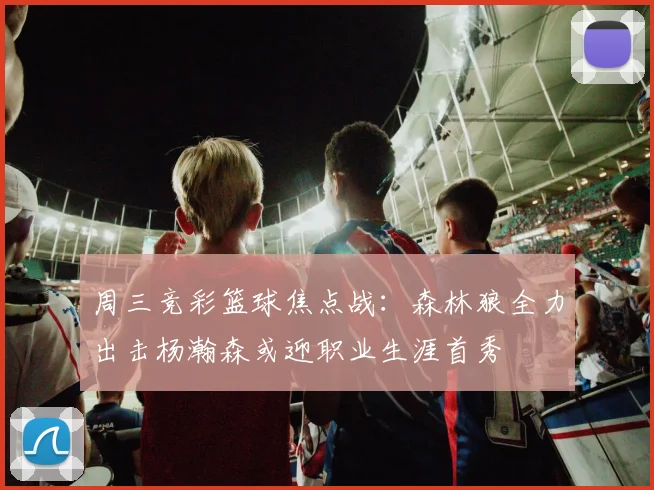 周三竞彩篮球焦点战：森林狼全力出击杨瀚森或迎职业生涯首秀